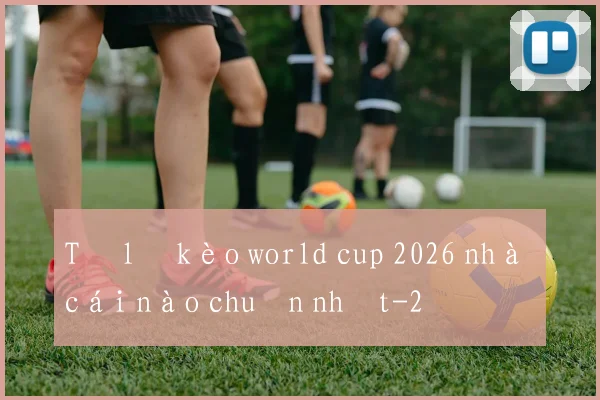 Tỷ lệ kèo world cup 2026 nhà cái nào chuẩn nhất