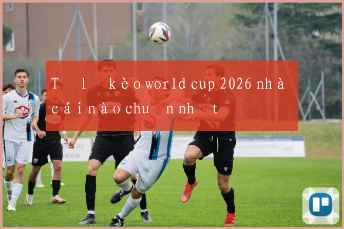 Tỷ lệ kèo world cup 2026 nhà cái nào chuẩn nhất